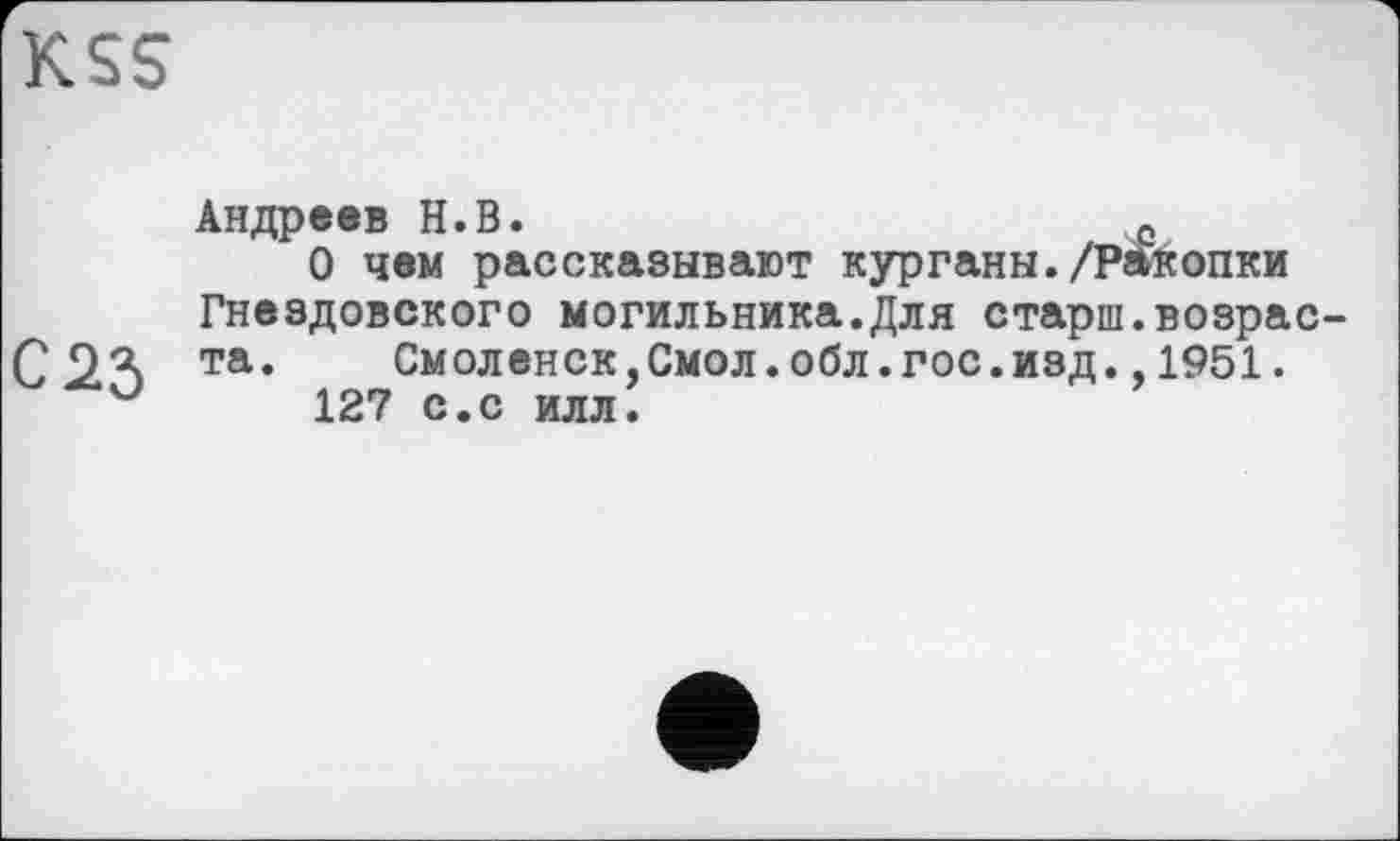 ﻿K.SS
С 23
Андреев Н.В.	е
О чем рассказывают курганы./РАкопки Гнездовского могильника.Для старш.возраста .	См оленск,Смол.обл.гос.изд.,1951.
127 с.с илл.